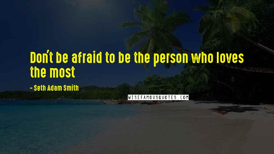 Seth Adam Smith Quotes: Don't be afraid to be the person who loves the most