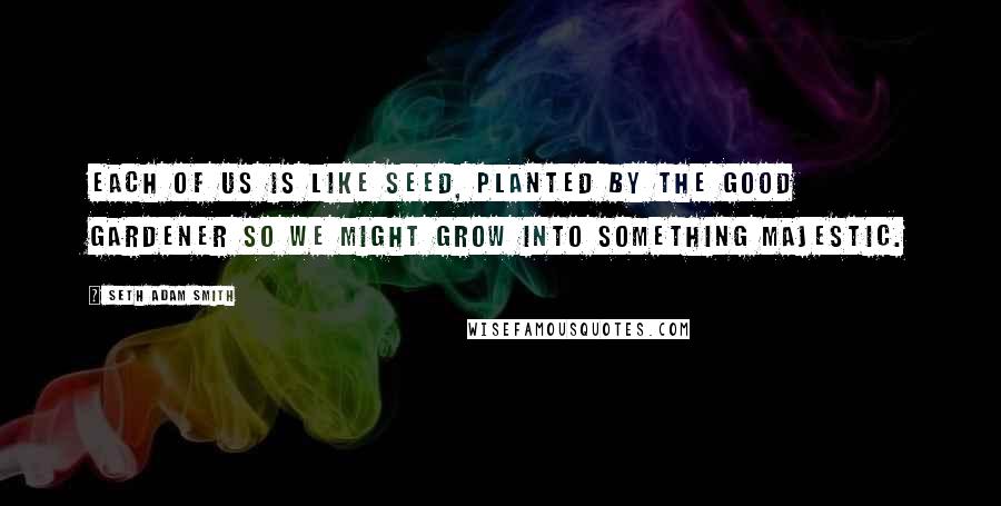 Seth Adam Smith Quotes: Each of us is like seed, planted by the Good Gardener so we might grow into something majestic.