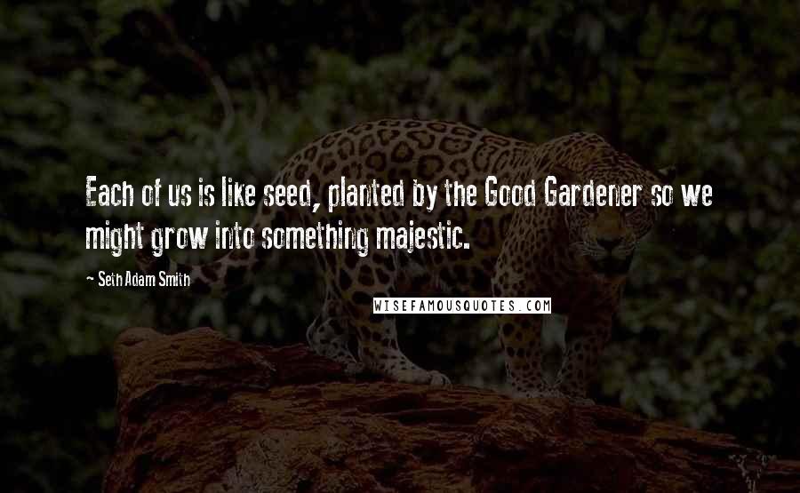 Seth Adam Smith Quotes: Each of us is like seed, planted by the Good Gardener so we might grow into something majestic.