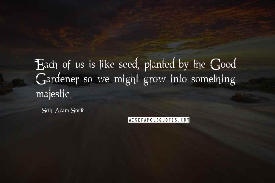 Seth Adam Smith Quotes: Each of us is like seed, planted by the Good Gardener so we might grow into something majestic.