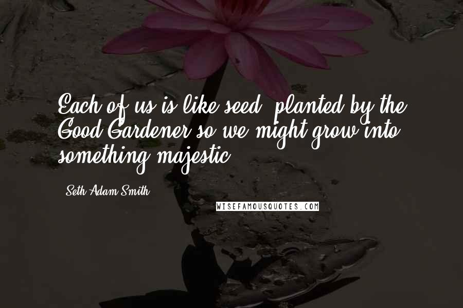 Seth Adam Smith Quotes: Each of us is like seed, planted by the Good Gardener so we might grow into something majestic.