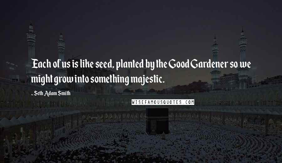 Seth Adam Smith Quotes: Each of us is like seed, planted by the Good Gardener so we might grow into something majestic.