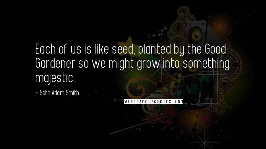 Seth Adam Smith Quotes: Each of us is like seed, planted by the Good Gardener so we might grow into something majestic.