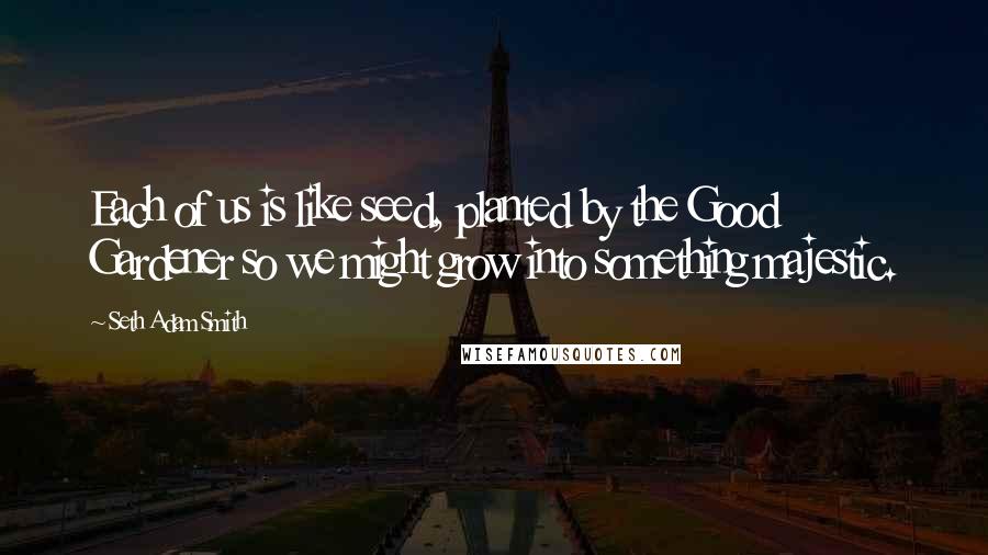 Seth Adam Smith Quotes: Each of us is like seed, planted by the Good Gardener so we might grow into something majestic.