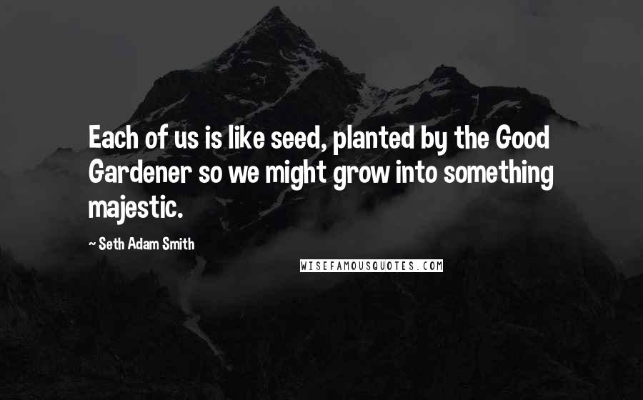 Seth Adam Smith Quotes: Each of us is like seed, planted by the Good Gardener so we might grow into something majestic.