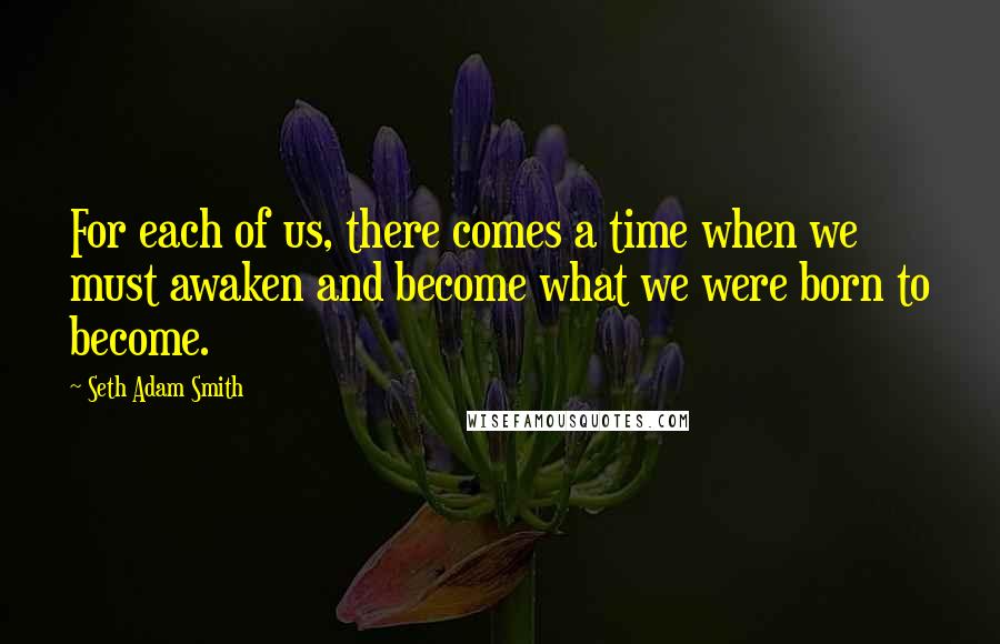 Seth Adam Smith Quotes: For each of us, there comes a time when we must awaken and become what we were born to become.