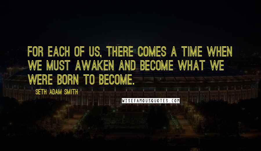 Seth Adam Smith Quotes: For each of us, there comes a time when we must awaken and become what we were born to become.