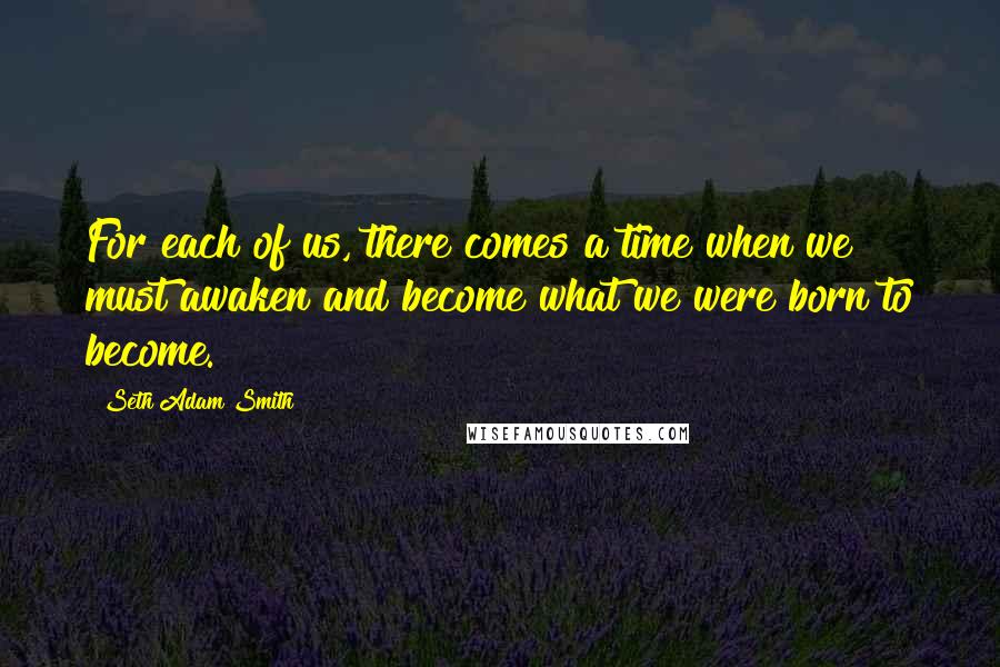 Seth Adam Smith Quotes: For each of us, there comes a time when we must awaken and become what we were born to become.