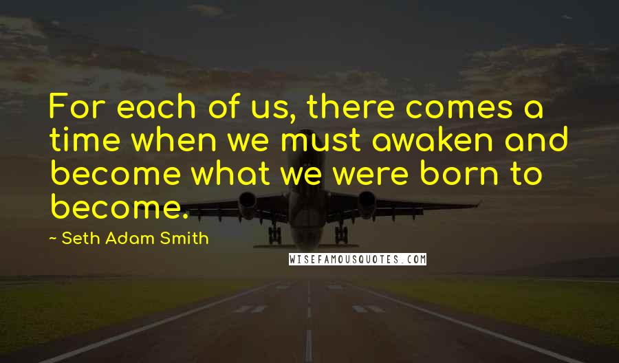 Seth Adam Smith Quotes: For each of us, there comes a time when we must awaken and become what we were born to become.