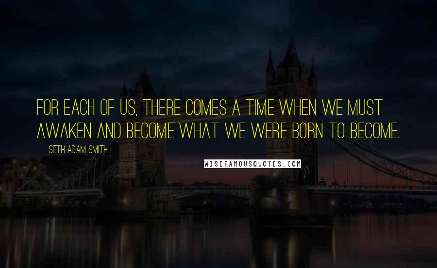 Seth Adam Smith Quotes: For each of us, there comes a time when we must awaken and become what we were born to become.