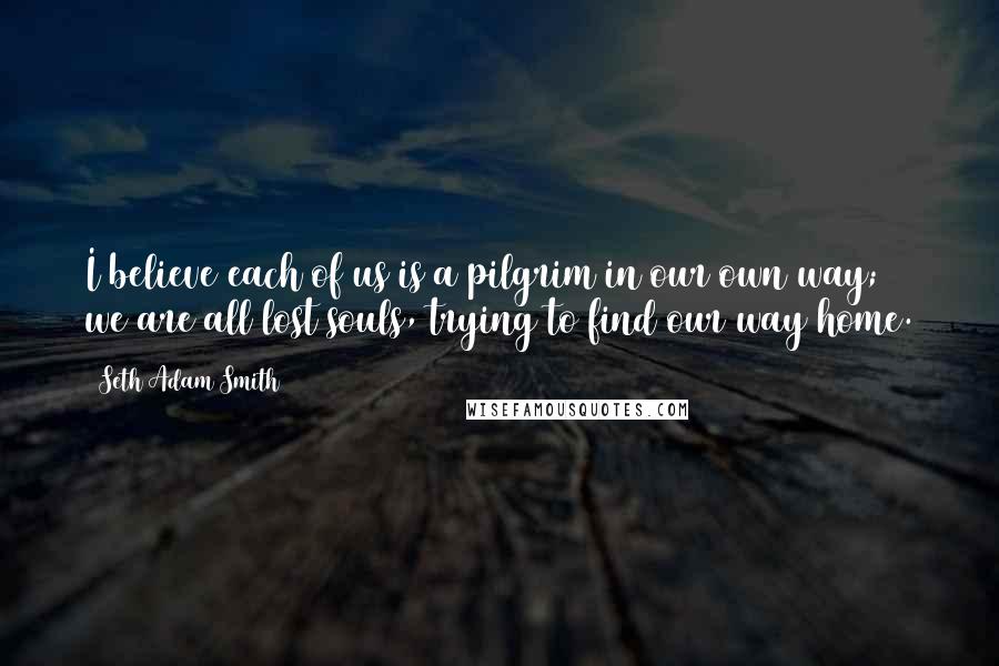 Seth Adam Smith Quotes: I believe each of us is a pilgrim in our own way; we are all lost souls, trying to find our way home.