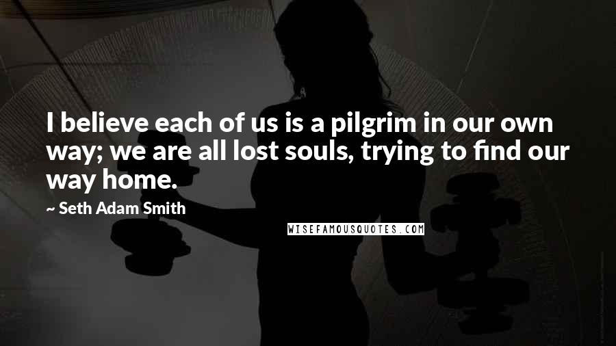 Seth Adam Smith Quotes: I believe each of us is a pilgrim in our own way; we are all lost souls, trying to find our way home.