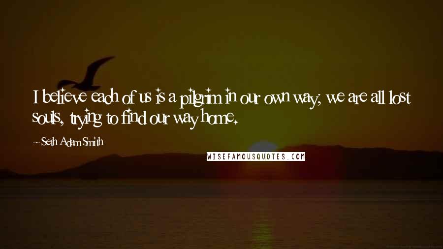 Seth Adam Smith Quotes: I believe each of us is a pilgrim in our own way; we are all lost souls, trying to find our way home.