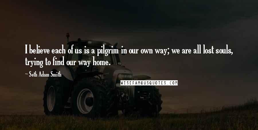 Seth Adam Smith Quotes: I believe each of us is a pilgrim in our own way; we are all lost souls, trying to find our way home.