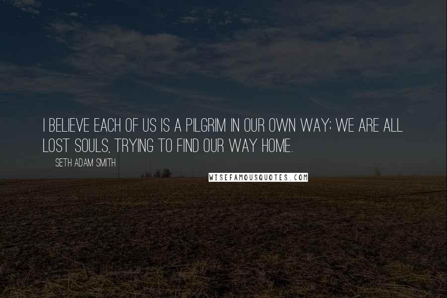 Seth Adam Smith Quotes: I believe each of us is a pilgrim in our own way; we are all lost souls, trying to find our way home.