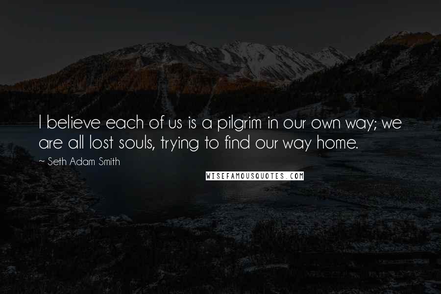 Seth Adam Smith Quotes: I believe each of us is a pilgrim in our own way; we are all lost souls, trying to find our way home.