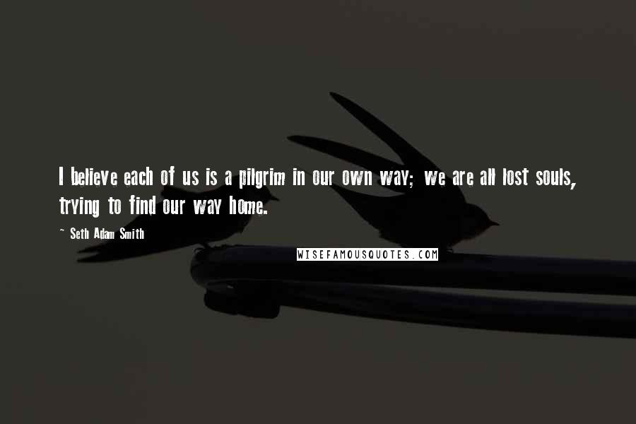 Seth Adam Smith Quotes: I believe each of us is a pilgrim in our own way; we are all lost souls, trying to find our way home.