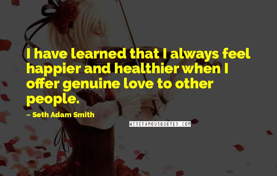 Seth Adam Smith Quotes: I have learned that I always feel happier and healthier when I offer genuine love to other people.