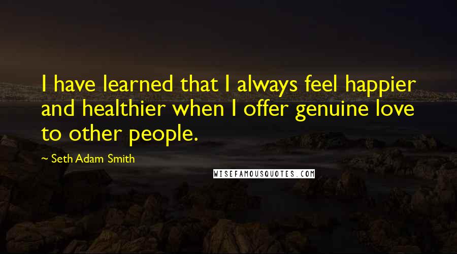 Seth Adam Smith Quotes: I have learned that I always feel happier and healthier when I offer genuine love to other people.