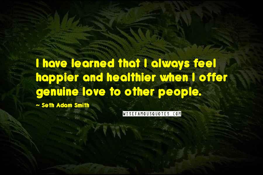 Seth Adam Smith Quotes: I have learned that I always feel happier and healthier when I offer genuine love to other people.