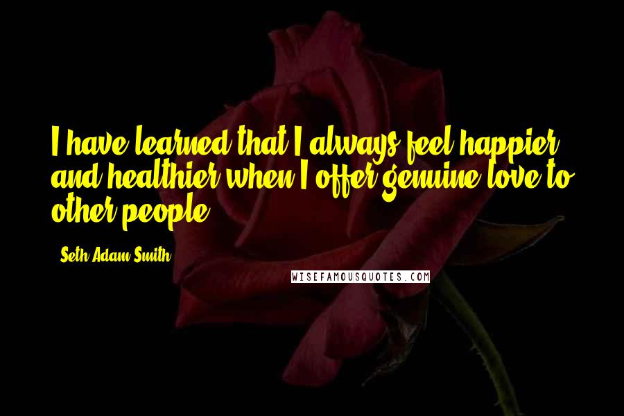 Seth Adam Smith Quotes: I have learned that I always feel happier and healthier when I offer genuine love to other people.