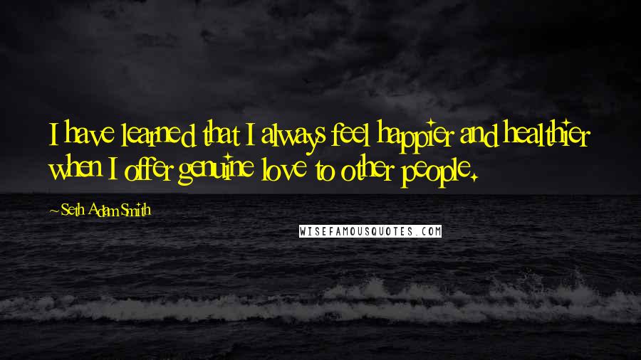 Seth Adam Smith Quotes: I have learned that I always feel happier and healthier when I offer genuine love to other people.