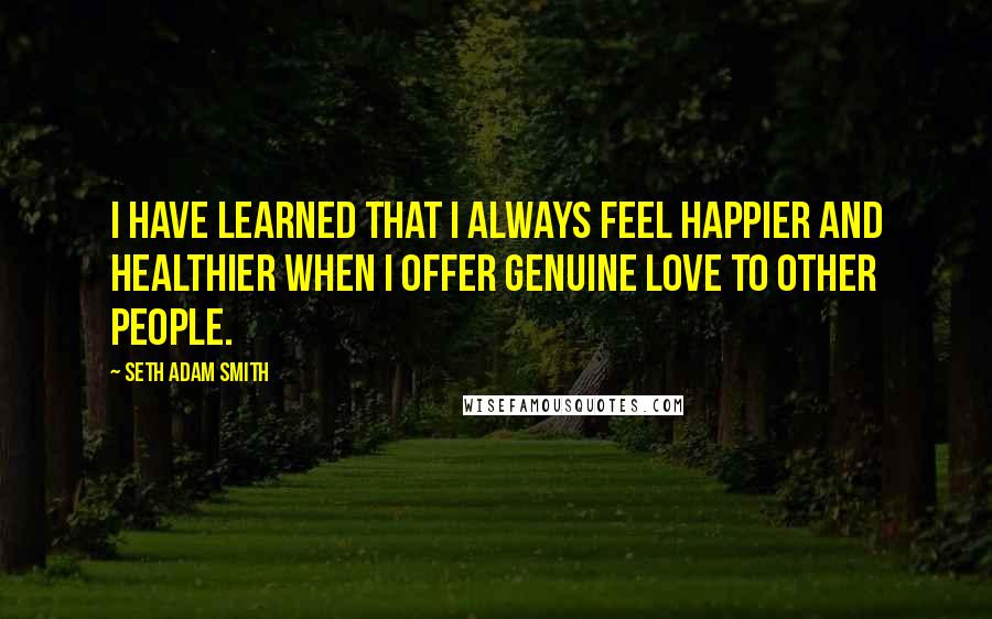 Seth Adam Smith Quotes: I have learned that I always feel happier and healthier when I offer genuine love to other people.