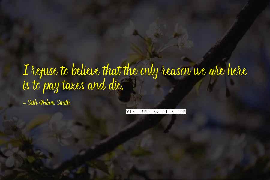 Seth Adam Smith Quotes: I refuse to believe that the only reason we are here is to pay taxes and die.