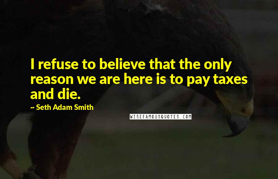 Seth Adam Smith Quotes: I refuse to believe that the only reason we are here is to pay taxes and die.