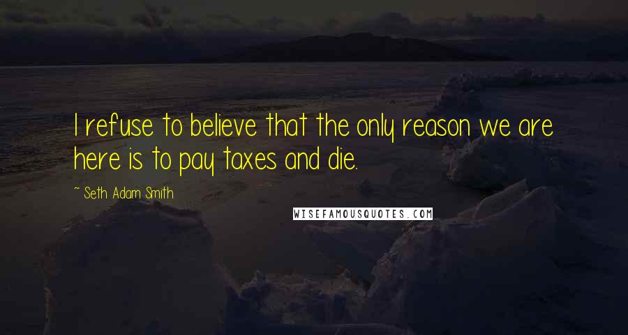 Seth Adam Smith Quotes: I refuse to believe that the only reason we are here is to pay taxes and die.