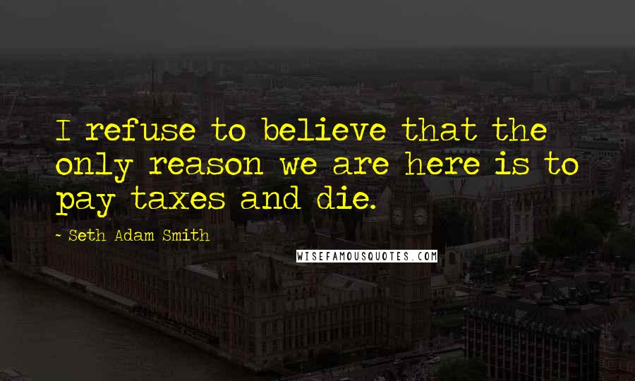 Seth Adam Smith Quotes: I refuse to believe that the only reason we are here is to pay taxes and die.