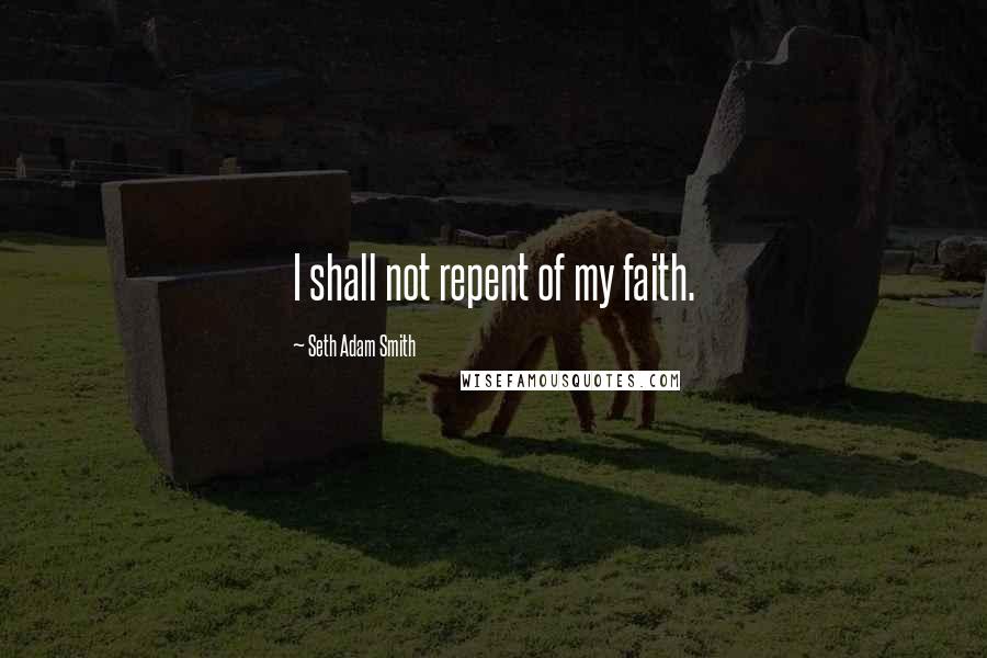 Seth Adam Smith Quotes: I shall not repent of my faith.