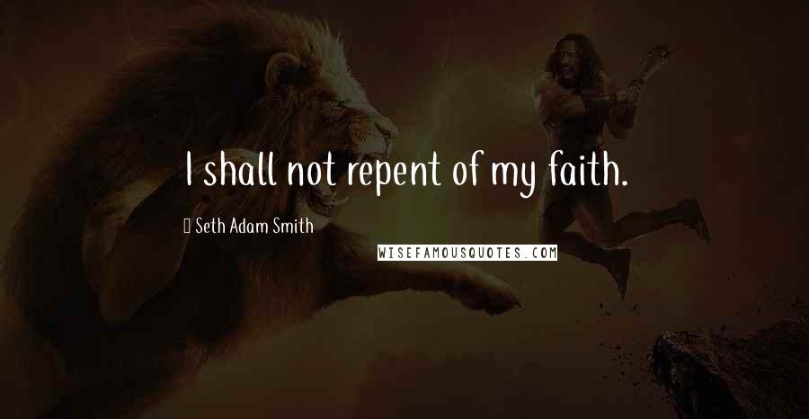 Seth Adam Smith Quotes: I shall not repent of my faith.