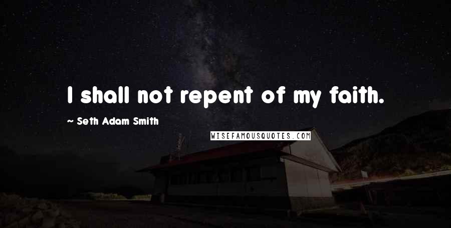 Seth Adam Smith Quotes: I shall not repent of my faith.