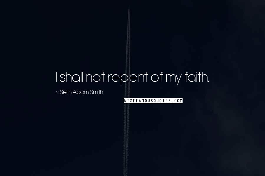 Seth Adam Smith Quotes: I shall not repent of my faith.