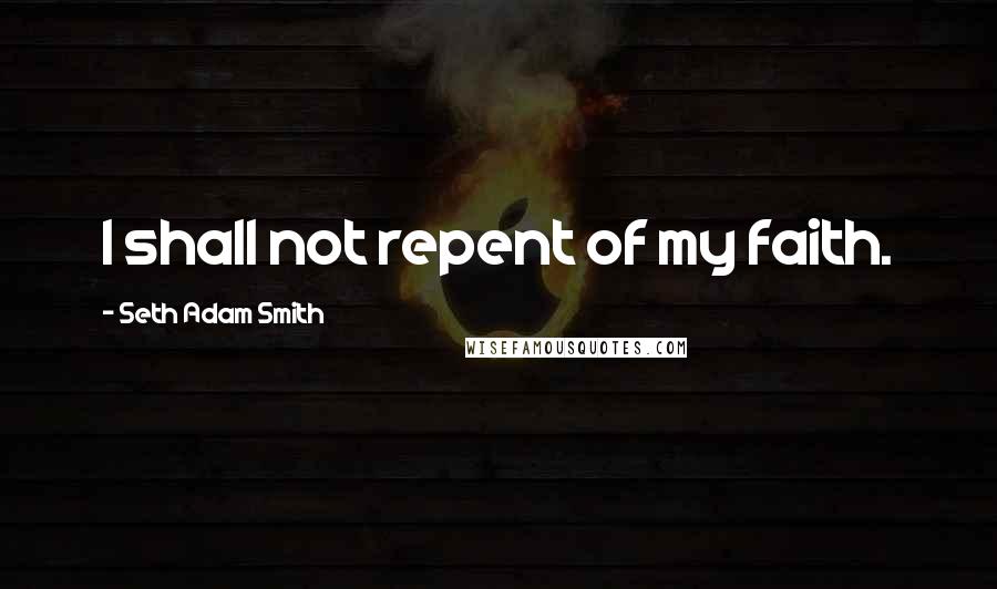 Seth Adam Smith Quotes: I shall not repent of my faith.