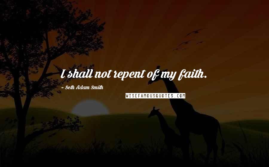 Seth Adam Smith Quotes: I shall not repent of my faith.