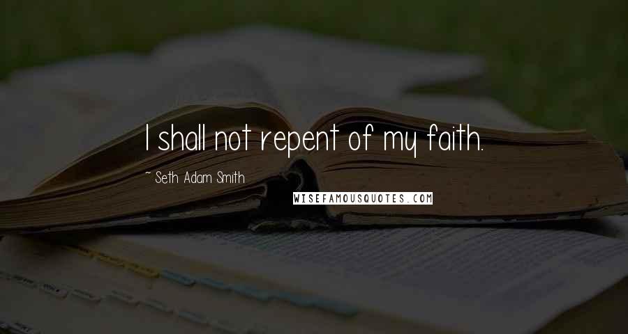 Seth Adam Smith Quotes: I shall not repent of my faith.