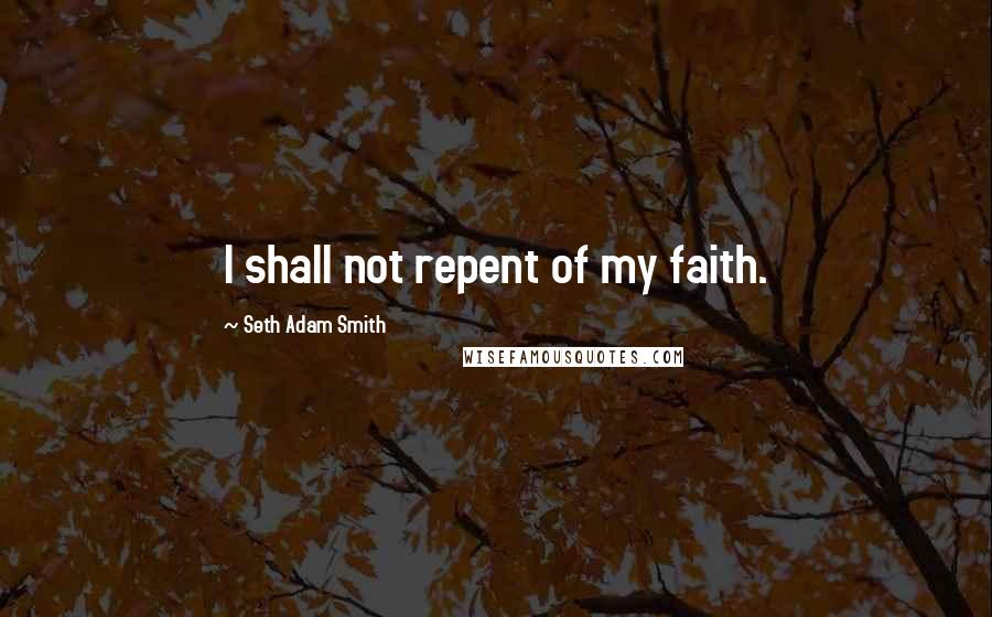 Seth Adam Smith Quotes: I shall not repent of my faith.