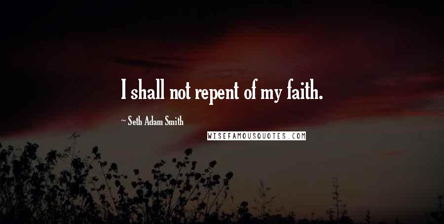 Seth Adam Smith Quotes: I shall not repent of my faith.