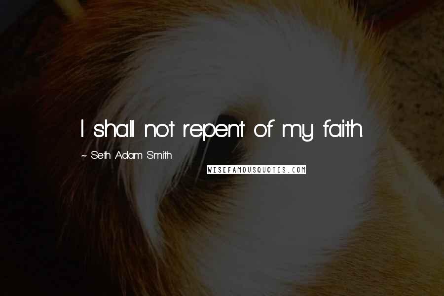 Seth Adam Smith Quotes: I shall not repent of my faith.