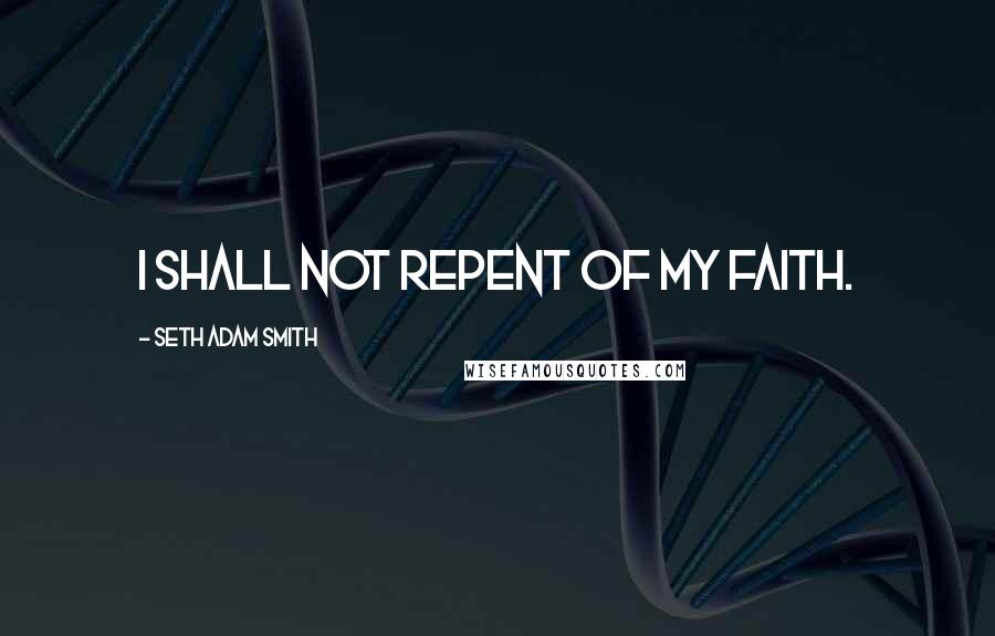 Seth Adam Smith Quotes: I shall not repent of my faith.