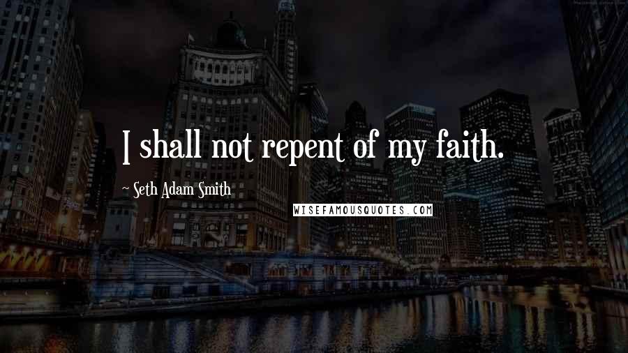 Seth Adam Smith Quotes: I shall not repent of my faith.