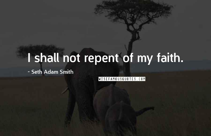Seth Adam Smith Quotes: I shall not repent of my faith.