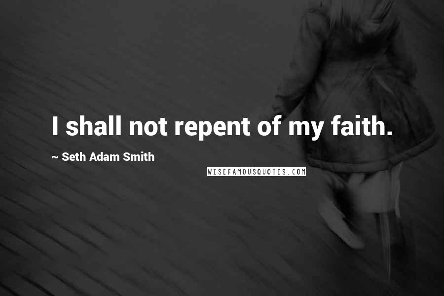 Seth Adam Smith Quotes: I shall not repent of my faith.