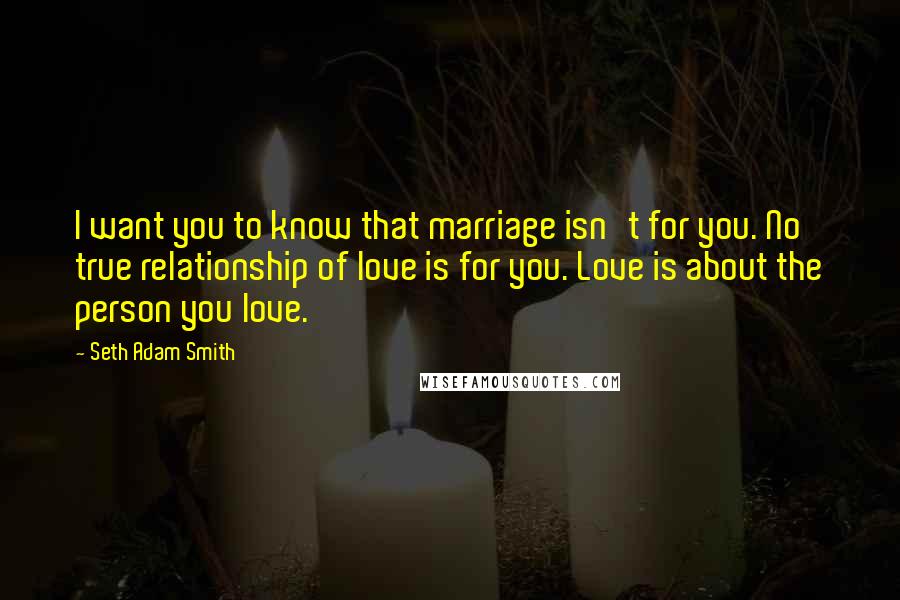 Seth Adam Smith Quotes: I want you to know that marriage isn't for you. No true relationship of love is for you. Love is about the person you love.