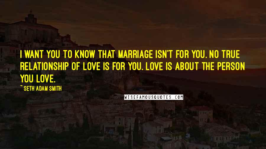 Seth Adam Smith Quotes: I want you to know that marriage isn't for you. No true relationship of love is for you. Love is about the person you love.