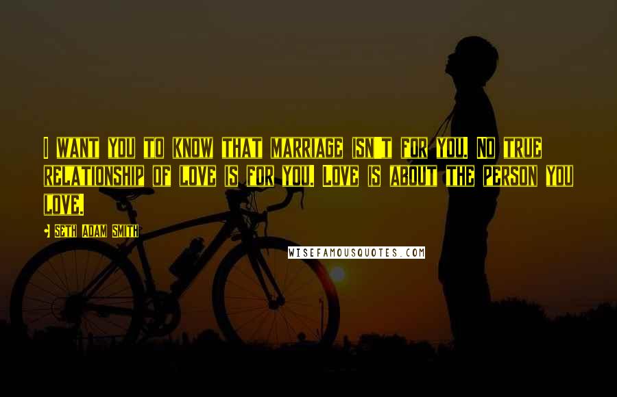 Seth Adam Smith Quotes: I want you to know that marriage isn't for you. No true relationship of love is for you. Love is about the person you love.