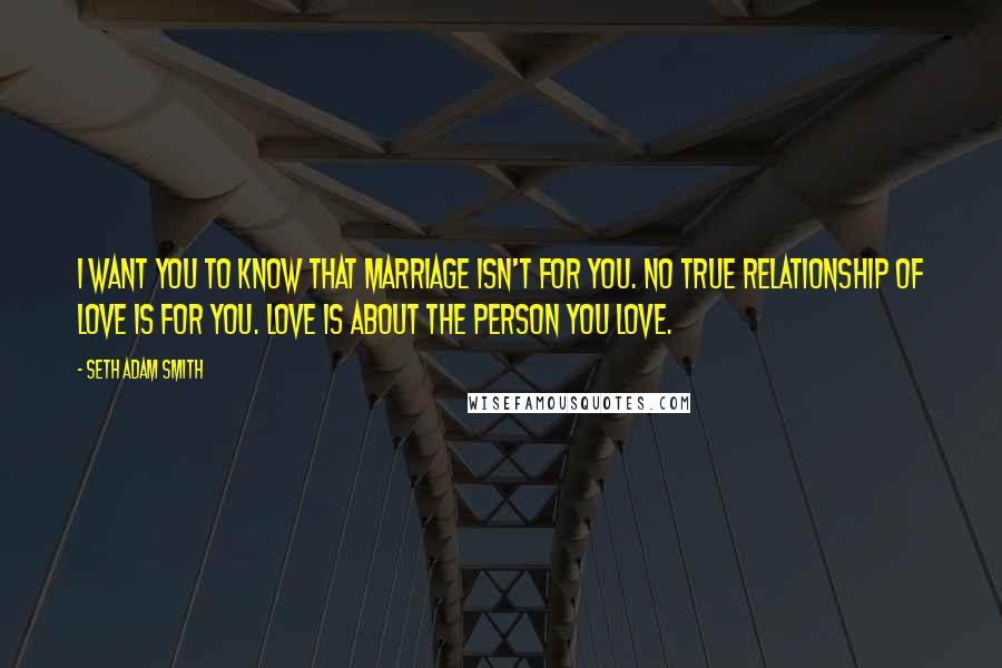 Seth Adam Smith Quotes: I want you to know that marriage isn't for you. No true relationship of love is for you. Love is about the person you love.