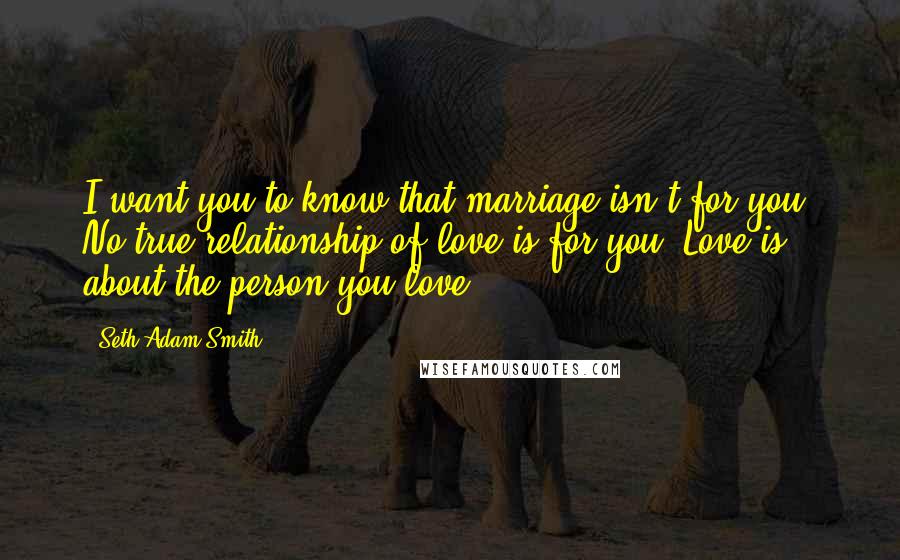 Seth Adam Smith Quotes: I want you to know that marriage isn't for you. No true relationship of love is for you. Love is about the person you love.